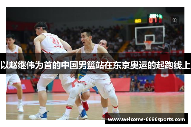 以赵继伟为首的中国男篮站在东京奥运的起跑线上