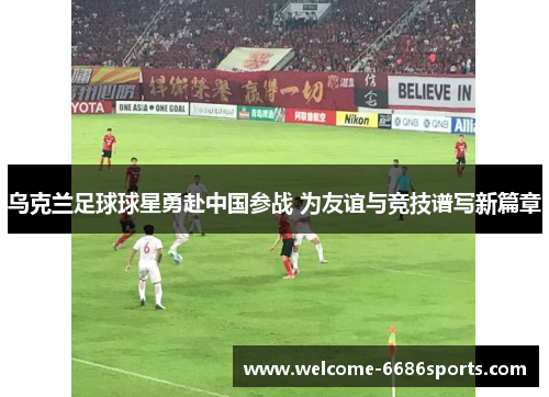 乌克兰足球球星勇赴中国参战 为友谊与竞技谱写新篇章