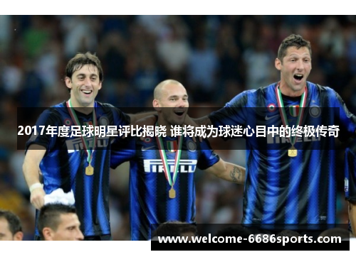2017年度足球明星评比揭晓 谁将成为球迷心目中的终极传奇