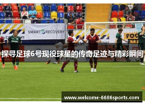 探寻足球6号现役球星的传奇足迹与精彩瞬间