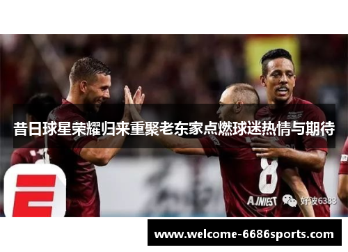昔日球星荣耀归来重聚老东家点燃球迷热情与期待