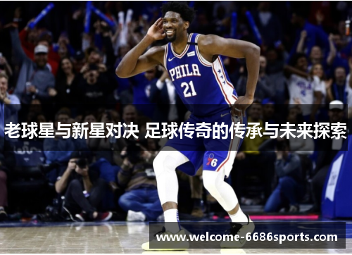 老球星与新星对决 足球传奇的传承与未来探索