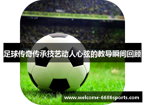 足球传奇传承技艺动人心弦的教导瞬间回顾
