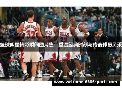 篮球明星精彩瞬间图片集：重温经典时刻与传奇球员风采