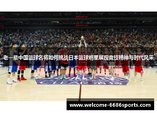 老一辈中国篮球名将如何挑战日本篮球明星展现竞技精神与时代风采