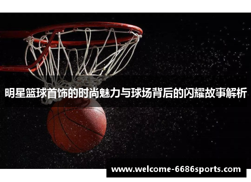 明星篮球首饰的时尚魅力与球场背后的闪耀故事解析