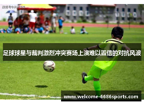 足球球星与裁判激烈冲突赛场上演难以置信的对抗风波