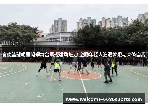 春晚篮球明星闪耀舞台展现运动魅力 激励年轻人追逐梦想与突破自我