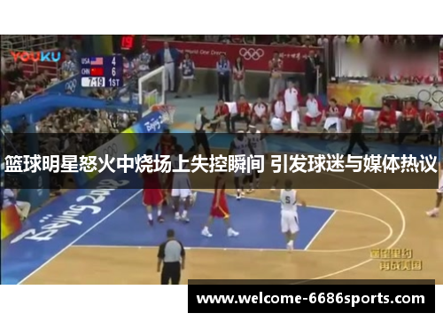 篮球明星怒火中烧场上失控瞬间 引发球迷与媒体热议