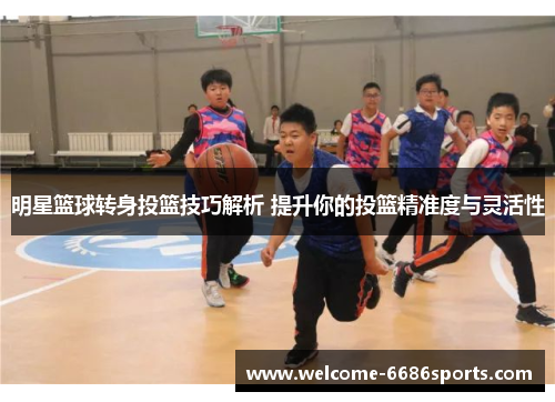 明星篮球转身投篮技巧解析 提升你的投篮精准度与灵活性