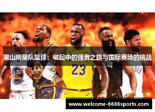 黑山明星队篮球：崛起中的强者之路与国际赛场的挑战