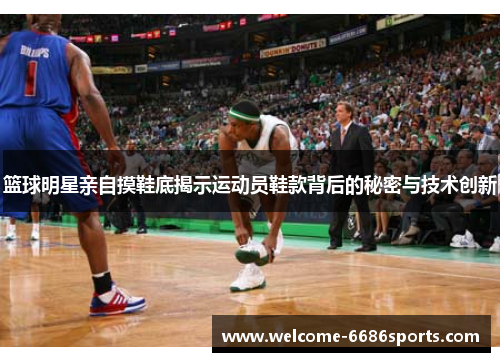 篮球明星亲自摸鞋底揭示运动员鞋款背后的秘密与技术创新